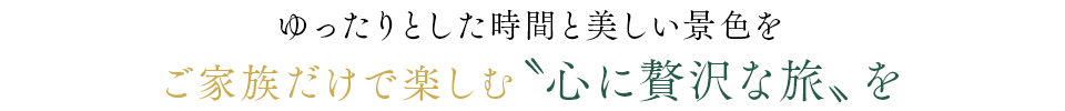 ゆったりとした時間と美しい景色をご家族だけで楽しむ“心に贅沢な旅”を
