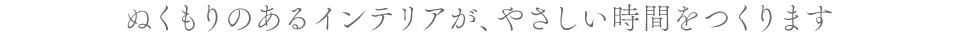 ぬくもりのあるインテリアが、やさしい時間をつくります